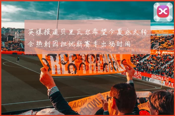 英媒报道贝里瓦尔希望今夏永久转会热刺因担忧新赛季出场时间