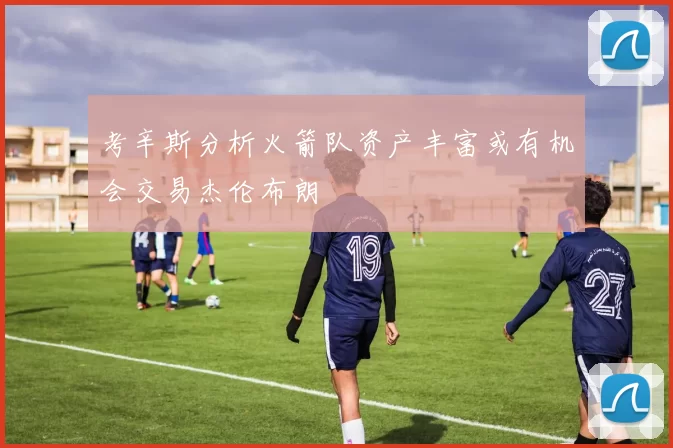 考辛斯分析火箭队资产丰富或有机会交易杰伦布朗