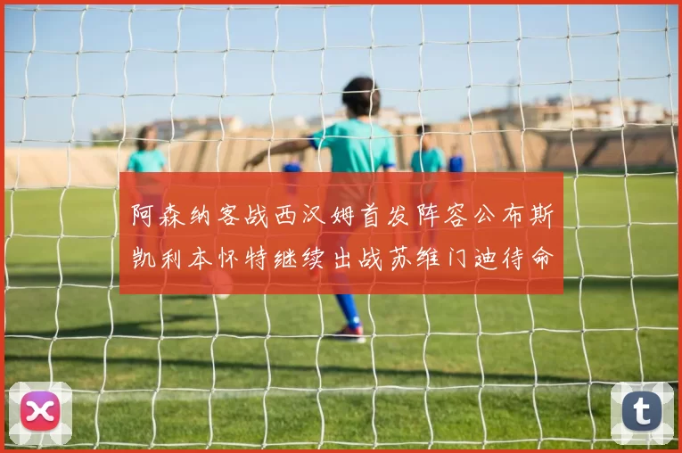 阿森纳客战西汉姆首发阵容公布斯凯利本怀特继续出战苏维门迪待命替补