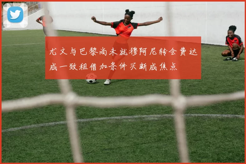 尤文与巴黎尚未就穆阿尼转会费达成一致租借加条件买断成焦点