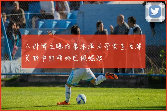 八卦博主曝内幕本泽马等前皇马球员暗中阻碍姆巴佩崛起