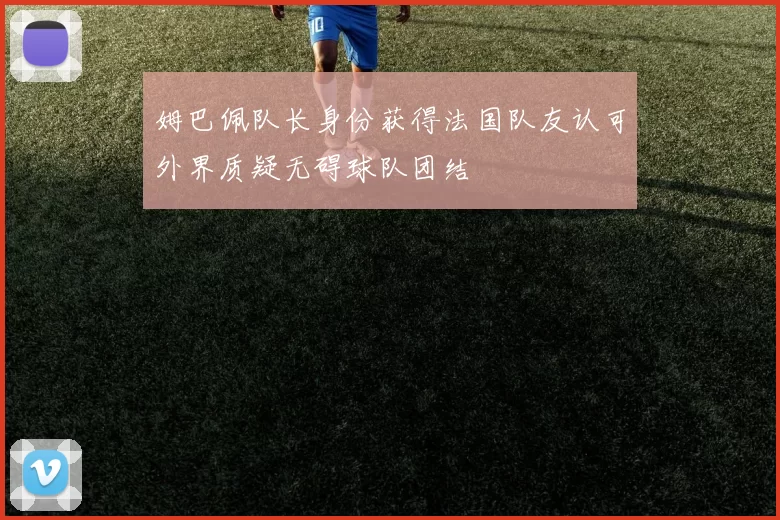 姆巴佩队长身份获得法国队友认可外界质疑无碍球队团结