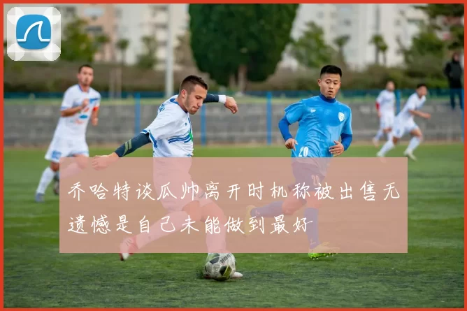 乔哈特谈瓜帅离开时机称被出售无遗憾是自己未能做到最好