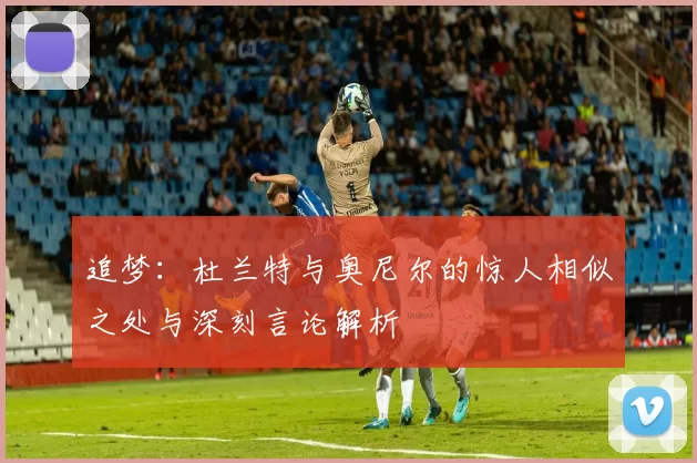 追梦：杜兰特与奥尼尔的惊人相似之处与深刻言论解析
