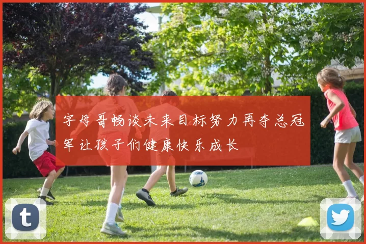 字母哥畅谈未来目标努力再夺总冠军让孩子们健康快乐成长