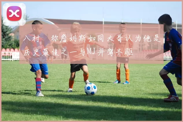 八村塁称詹姆斯如同大哥认为他是历史最佳之一与MJ并驾齐驱