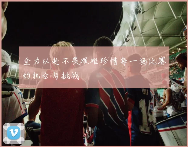 全力以赴不畏艰难珍惜每一场比赛的机会与挑战