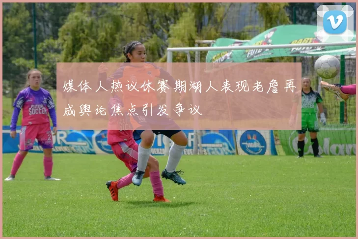 媒体人热议休赛期湖人表现老詹再成舆论焦点引发争议