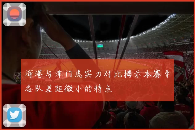 海港与津门虎实力对比揭示本赛季各队差距微小的特点
