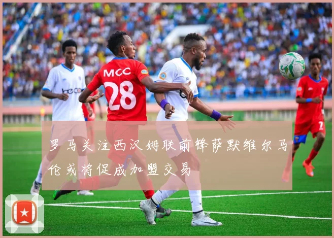 罗马关注西汉姆联前锋萨默维尔马伦或将促成加盟交易