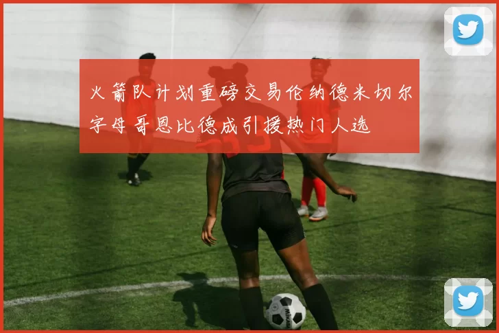 火箭队计划重磅交易伦纳德米切尔字母哥恩比德成引援热门人选