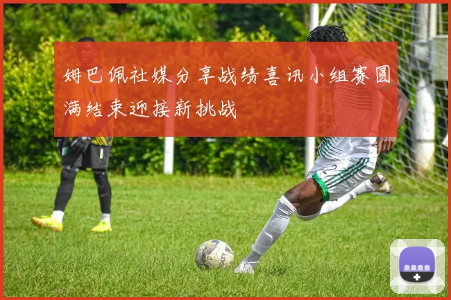 姆巴佩社媒分享战绩喜讯小组赛圆满结束迎接新挑战