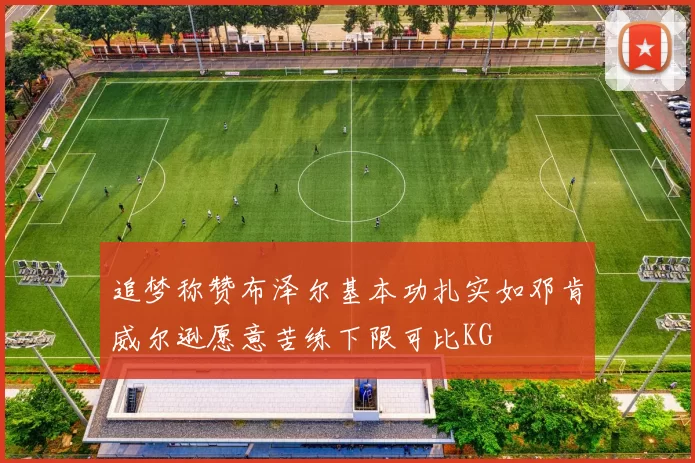 追梦称赞布泽尔基本功扎实如邓肯威尔逊愿意苦练下限可比KG