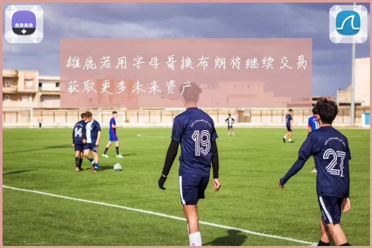 雄鹿若用字母哥换布朗将继续交易获取更多未来资产